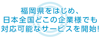 福岡県をはじめ、日本全国どこの企業様でも 対応可能なサービスを開始！